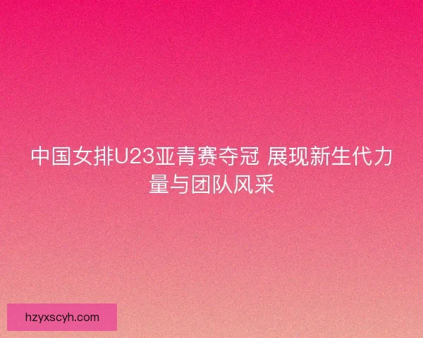 中国女排U23亚青赛夺冠 展现新生代力量与团队风采