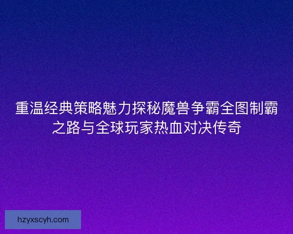 重温经典策略魅力探秘魔兽争霸全图制霸之路与全球玩家热血对决传奇