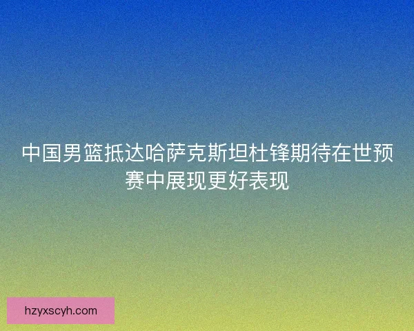 中国男篮抵达哈萨克斯坦杜锋期待在世预赛中展现更好表现